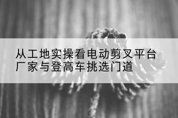 索县电动剪叉升降平台厂家-从工地实操看电动剪叉平台厂家与登高车挑选门道