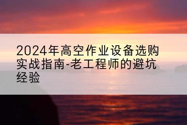 索县高空作业升降机厂家推荐-2024年高空作业设备选购实战指南-老工程师的避坑经验