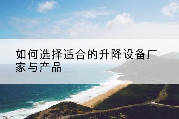 索县电动升降平台厂家-如何选择适合的升降设备厂家与产品