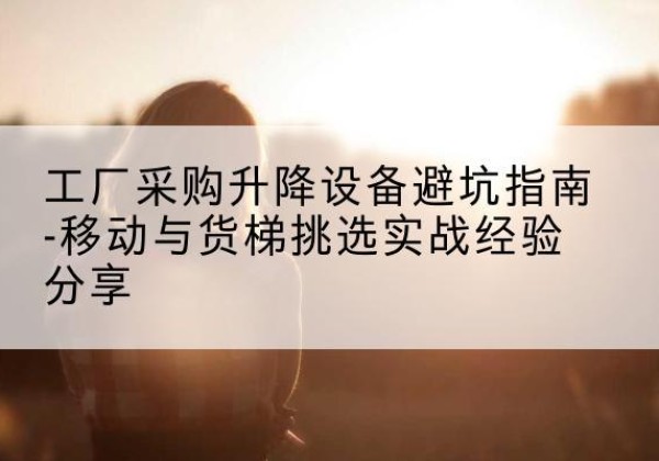 索县移动式升降机怎么选-工厂采购升降设备避坑指南-移动与货梯挑选实战经验分享