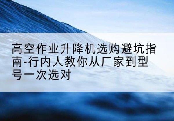 索县升降平台厂家-高空作业升降机选购避坑指南-行内人教你从厂家到型号一次选对