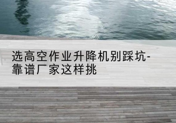 索县剪叉式升降机厂家-选高空作业升降机别踩坑-靠谱厂家这样挑