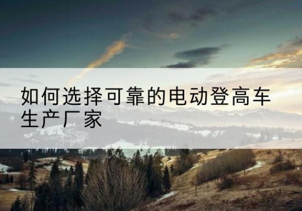 索县电动登高车厂家-如何选择可靠的电动登高车生产厂家