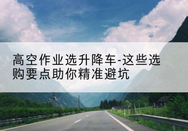 索县升降车厂家-高空作业选升降车-这些选购要点助你*避坑