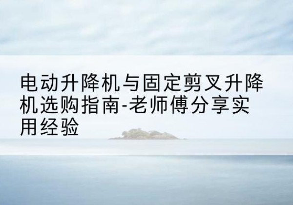 索县电动升降机怎么选-电动升降机与固定剪叉升降机选购指南-老师傅分享实用经验