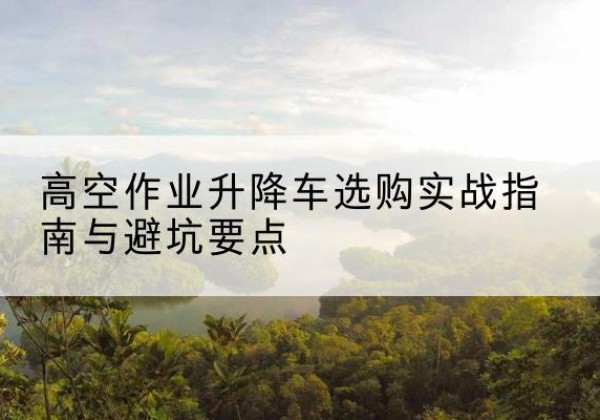 索县升降车怎么选-高空作业升降车选购实战指南与避坑要点