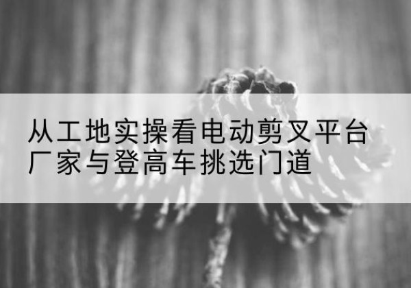 索县电动剪叉升降平台厂家-从工地实操看电动剪叉平台厂家与登高车挑选门道