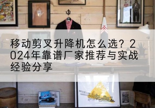 索县升降平台厂家推荐-移动剪叉升降机怎么选？2024年靠谱厂家推荐与实战经验分享