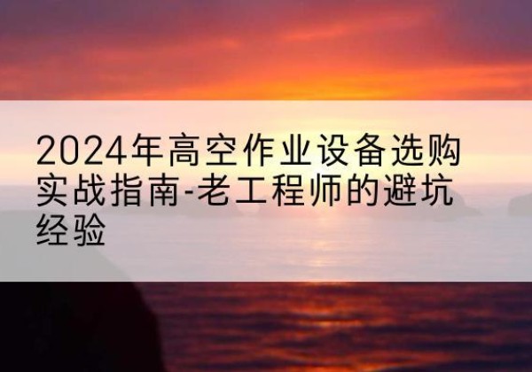 索县高空作业升降机厂家推荐-2024年高空作业设备选购实战指南-老工程师的避坑经验